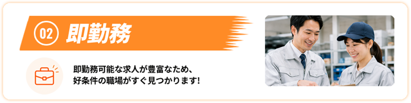 02 即勤務 即勤務可能な求人が豊富なため、好条件の職場がすぐ見つかります！