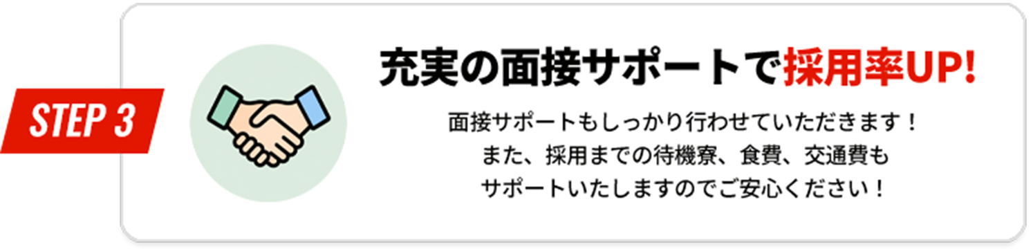 STEP3 充実の面接サポートで採用率UP！ 面接サポートもしっかり行わせていただきます！また、採用までの待機寮、食費、交通費もサポートいたしますのでご安心ください！